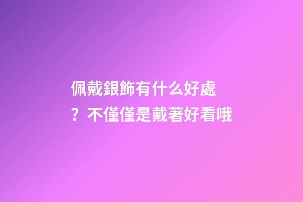 佩戴銀飾有什么好處？不僅僅是戴著好看哦